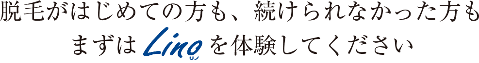 脱毛がはじめての方も、続けられなかった方もまずはLINO（リノ）を体験してください